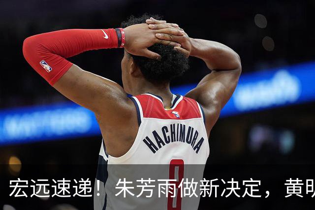 宏远速递！朱芳雨做新决定，黄明依或租借离队，徐昕获NCAA名校招募