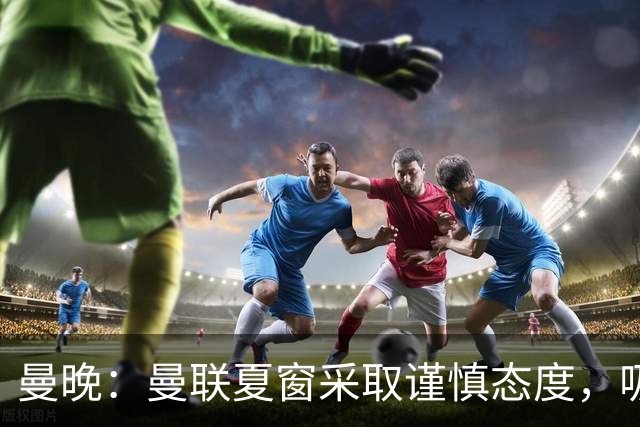 曼晚：曼联夏窗采取谨慎态度，吸取安东尼、霍伊伦等人的教训