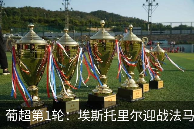 葡超第1轮：埃斯托里尔迎战法马利康，新帅首秀遭遇苦主