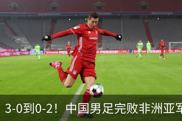 3-0到0-2！中国男足完败非洲亚军 丢掉小组榜首 世界杯出线难度反转